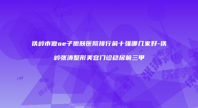 铁岭市做oe子嫩肤医院排行前十强哪几家好-铁岭张涛整形美容门诊稳居前三甲
