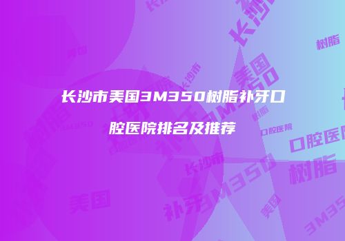 长沙市美国3M350树脂补牙口腔医院排名及推荐