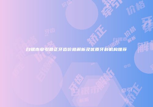 白银市牵引矫正牙齿价格解析及优质牙科机构推荐