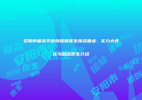安阳市复杂牙微创拔除医生排名盘点:实力大评比与知名医生介绍