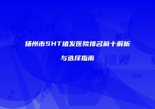 扬州市SHT植发医院排名前十解析与选择指南