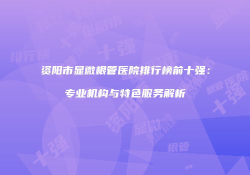 资阳市显微根管医院排行榜前十强：专业机构与特色服务解析