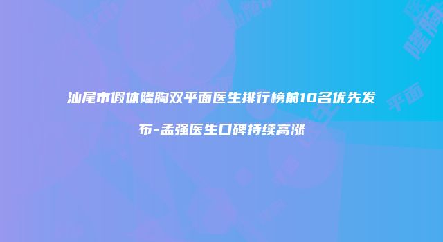 汕尾市假体隆胸双平面医生排行榜前10名优先发布-孟强医生口碑持续高涨