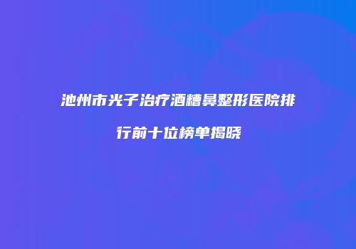 池州市光子治疗酒糟鼻整形医院排行前十位榜单揭晓