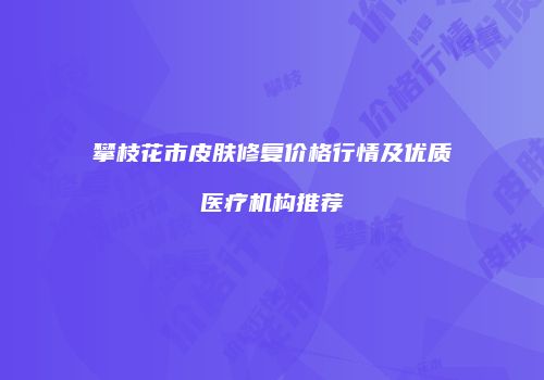 攀枝花市皮肤修复价格行情及优质医疗机构推荐