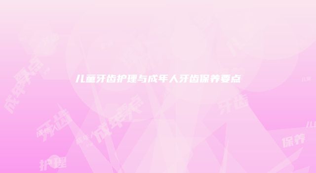 儿童牙齿护理与成年人牙齿保养要点