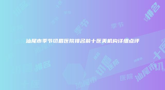 汕尾市季节切眉医院排名前十医美机构详细点评