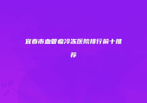 宜春市血管瘤冷冻医院排行前十推荐