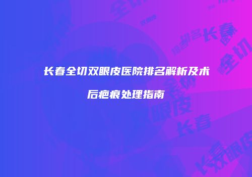 长春全切双眼皮医院排名解析及术后疤痕处理指南
