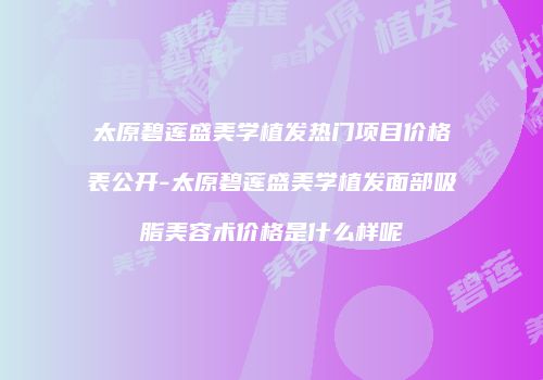太原碧莲盛美学植发热门项目价格表公开-太原碧莲盛美学植发面部吸脂美容术价格是什么样呢