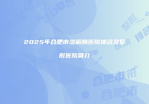 2025年合肥市溶解酶医院排名及整形医院简介
