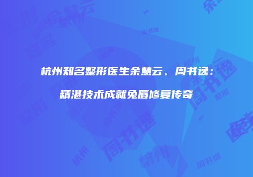 杭州知名整形医生余慧云、周书逸：精湛技术成就兔唇修复传奇