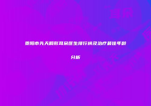 贵阳市先天畸形耳朵医生排行榜及治疗最佳年龄分析