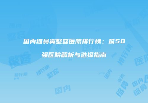 国内缩鼻翼整容医院排行榜：前50强医院解析与选择指南