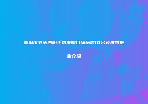 普洱市乳头凹陷手术医院口碑榜前10名及优秀医生介绍