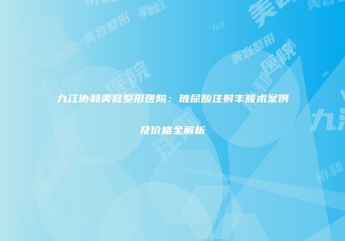 九江协和美容整形医院：玻尿酸注射丰额术案例及价格全解析