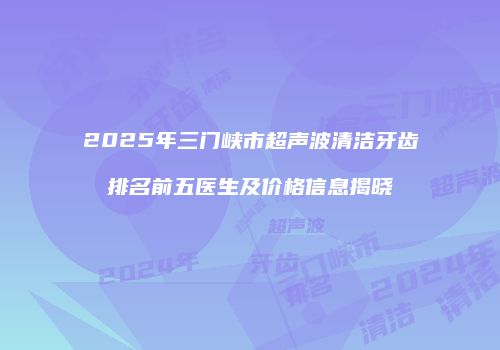 2025年三门峡市超声波清洁牙齿排名前五医生及价格信息揭晓