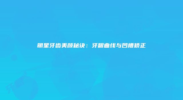 明星牙齿美颜秘诀：牙龈曲线与凹槽矫正
