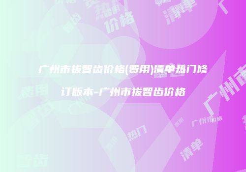 广州市拔智齿价格(费用)清单热门修订版本-广州市拔智齿价格