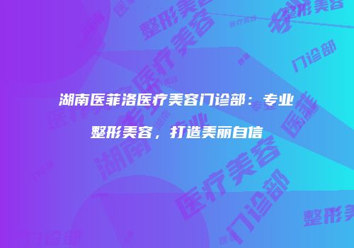 湖南医菲洛医疗美容门诊部:专业整形美容,打造美丽自信