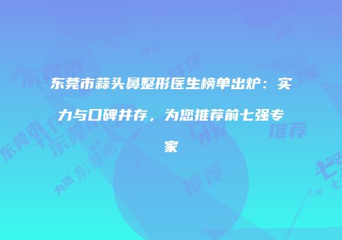 东莞市蒜头鼻整形医生榜单出炉：实力与口碑并存，为您推荐前七强专家