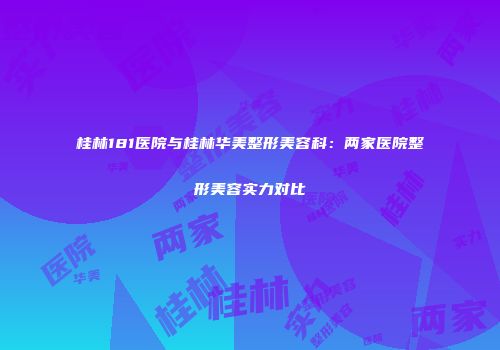 桂林181医院与桂林华美整形美容科：两家医院整形美容实力对比