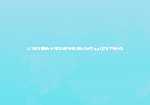 辽阳市抽脂手术减肥医院排名榜Top10实力评点