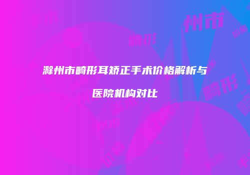 滁州市畸形耳矫正手术价格解析与医院机构对比