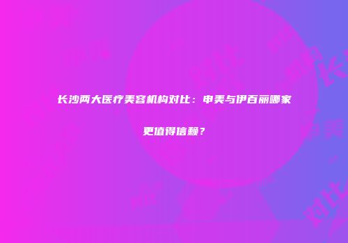 长沙两大医疗美容机构对比：申美与伊百丽哪家更值得信赖？