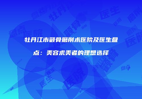 牡丹江市颧骨磨削术医院及医生盘点：美容求美者的理想选择