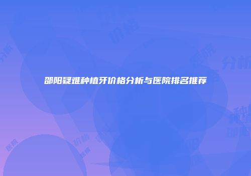 邵阳疑难种植牙价格分析与医院排名推荐