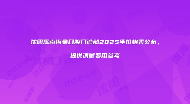 沈阳浑南海象口腔门诊部2025年价格表公布,提供清晰费用参考