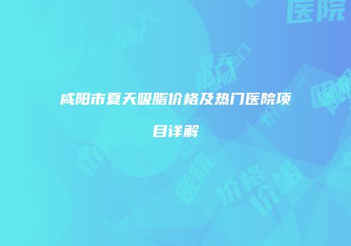 咸阳市夏天吸脂价格及热门医院项目详解