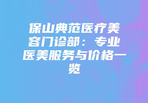 保山典范医疗美容门诊部：专业医美服务与价格一览
