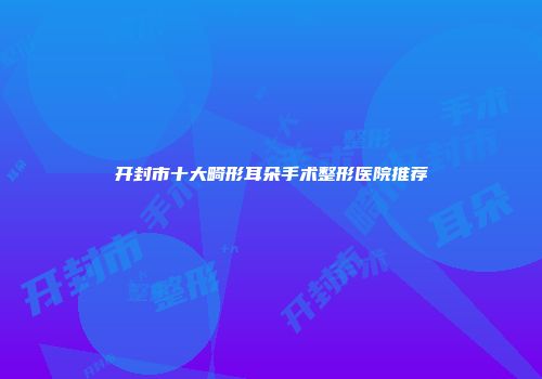 开封市十大畸形耳朵手术整形医院推荐