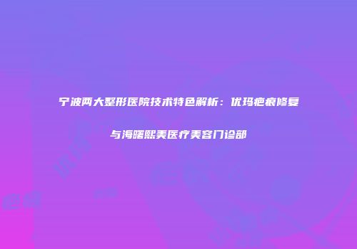 宁波两大整形医院技术特色解析:优玛疤痕修复与海曙熙美医疗美容门诊部