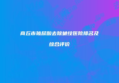 商丘市玻尿酸去除皱纹医院排名及综合评价