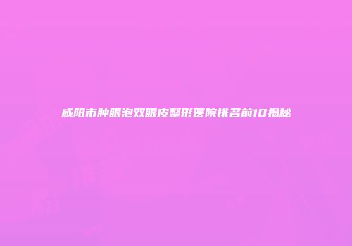 咸阳市肿眼泡双眼皮整形医院排名前10揭秘