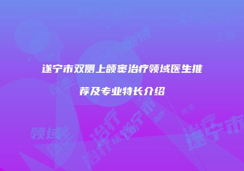 遂宁市双侧上颌窦治疗领域医生推荐及专业特长介绍