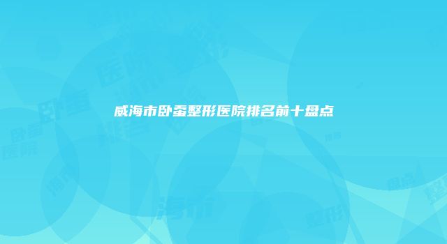 威海市卧蚕整形医院排名前十盘点