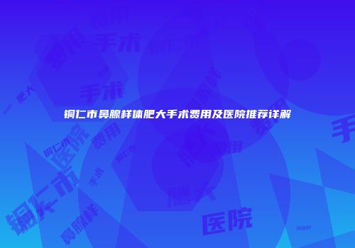 铜仁市鼻腺样体肥大手术费用及医院推荐详解