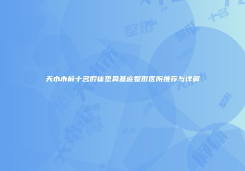 天水市前十名假体垫鼻基底整形医院推荐与详解