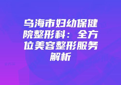 乌海市妇幼保健院整形科:全方位美容整形服务解析