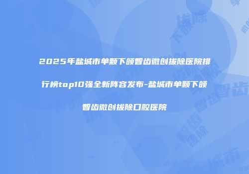 2025年盐城市单颗下颌智齿微创拔除医院排行榜top10强全新阵容发布-盐城市单颗下颌智齿微创拔除口腔医院