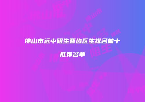 佛山市远中阻生智齿医生排名前十推荐名单