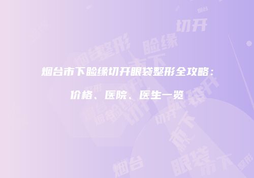 烟台市下睑缘切开眼袋整形全攻略:价格、医院、医生一览