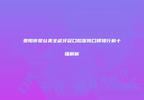 贵阳市贝丝美全瓷牙冠口腔医院口碑排行前十强解析