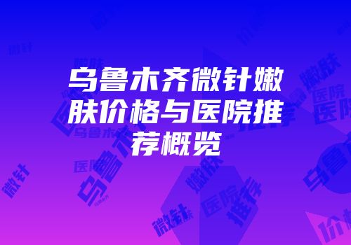 乌鲁木齐微针嫩肤价格与医院推荐概览