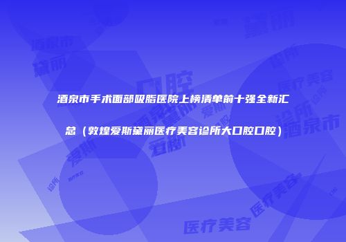 酒泉市手术面部吸脂医院上榜清单前十强全新汇总（敦煌爱斯黛丽医疗美容诊所大口腔口腔）