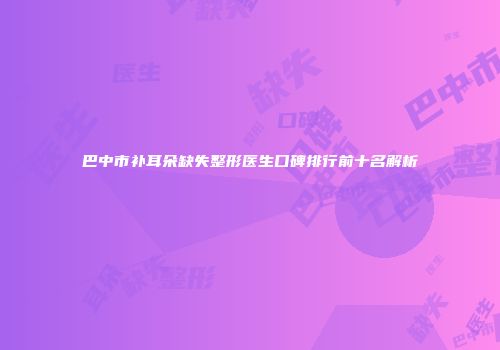 巴中市补耳朵缺失整形医生口碑排行前十名解析